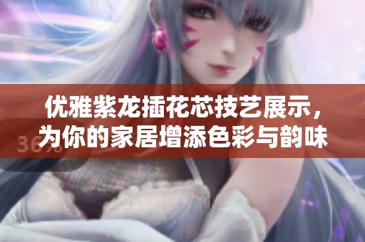 优雅紫龙插花芯技艺展示，为你的家居增添色彩与韵味