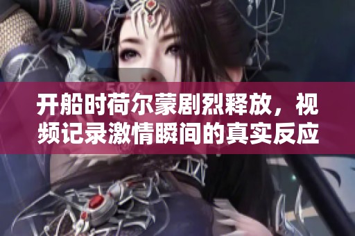 开船时荷尔蒙剧烈释放，视频记录激情瞬间的真实反应