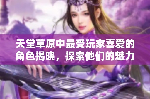 天堂草原中最受玩家喜爱的角色揭晓，探索他们的魅力与故事