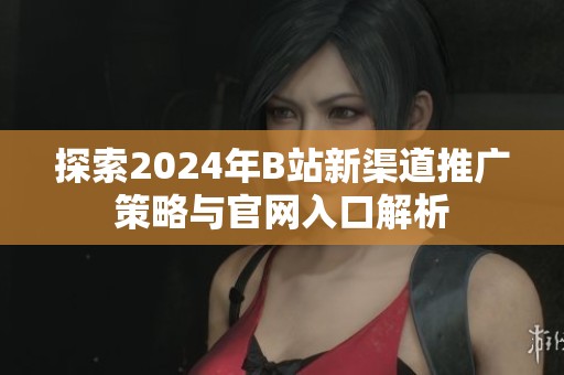 探索2024年B站新渠道推广策略与官网入口解析