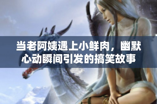 当老阿姨遇上小鲜肉，幽默心动瞬间引发的搞笑故事