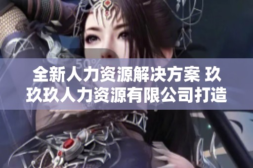 全新人力资源解决方案 玖玖玖人力资源有限公司打造创新服务模式