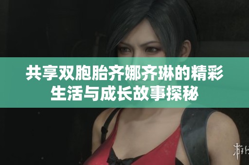 共享双胞胎齐娜齐琳的精彩生活与成长故事探秘