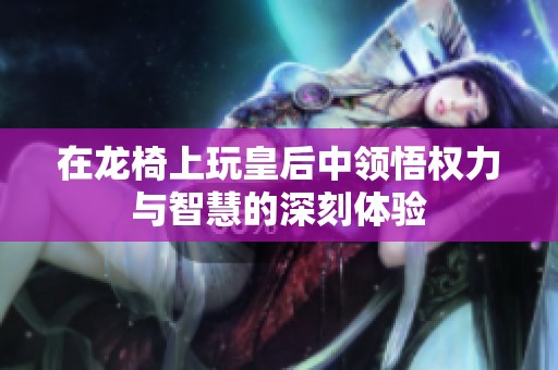 在龙椅上玩皇后中领悟权力与智慧的深刻体验