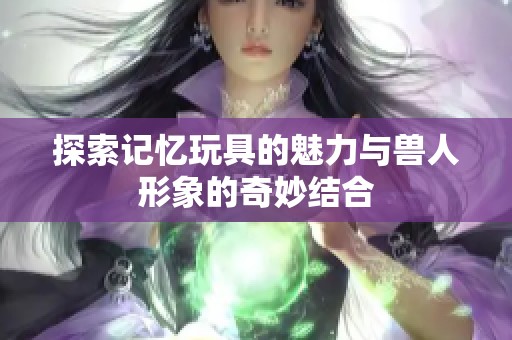 探索记忆玩具的魅力与兽人形象的奇妙结合