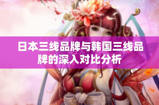 日本三线品牌与韩国三线品牌的深入对比分析