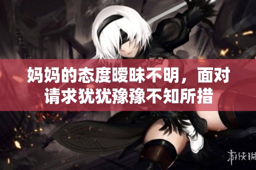 妈妈的态度暧昧不明，面对请求犹犹豫豫不知所措