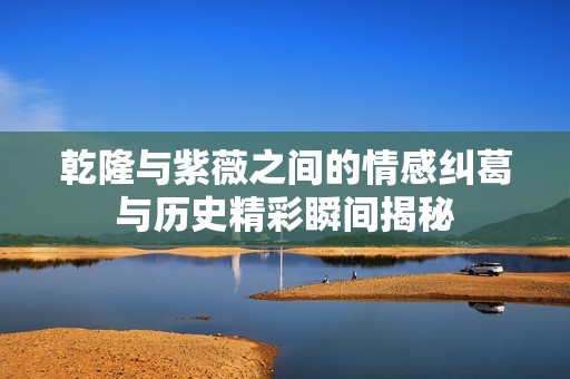 乾隆与紫薇之间的情感纠葛与历史精彩瞬间揭秘