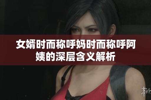 女婿时而称呼妈时而称呼阿姨的深层含义解析