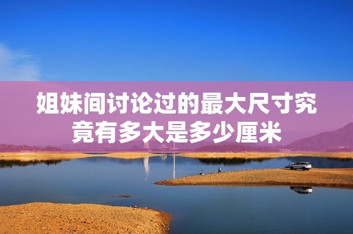 姐妹间讨论过的最大尺寸究竟有多大是多少厘米