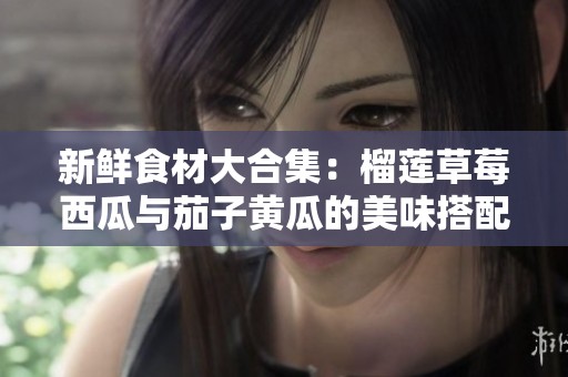 新鲜食材大合集：榴莲草莓西瓜与茄子黄瓜的美味搭配探秘