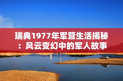 瑞典1977年军营生活揭秘：风云变幻中的军人故事