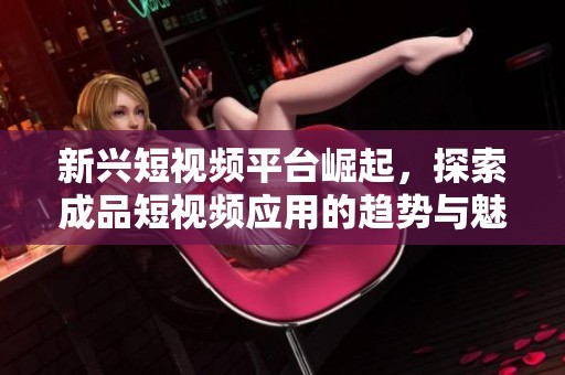 新兴短视频平台崛起，探索成品短视频应用的趋势与魅力