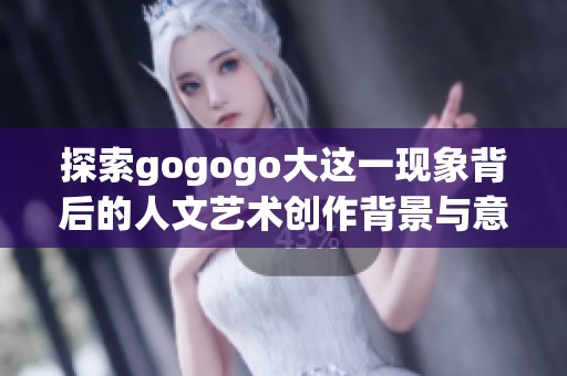 探索gogogo大这一现象背后的人文艺术创作背景与意义