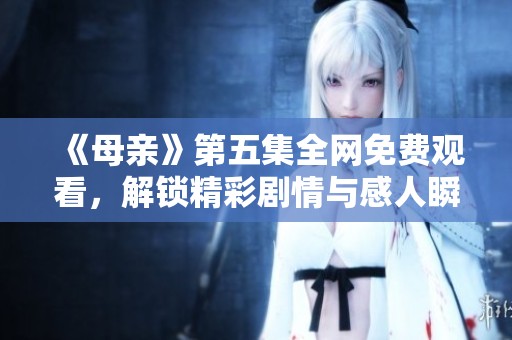 《母亲》第五集全网免费观看，解锁精彩剧情与感人瞬间
