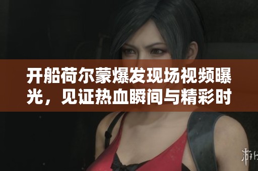开船荷尔蒙爆发现场视频曝光，见证热血瞬间与精彩时刻