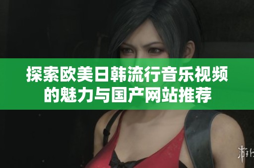 探索欧美日韩流行音乐视频的魅力与国产网站推荐