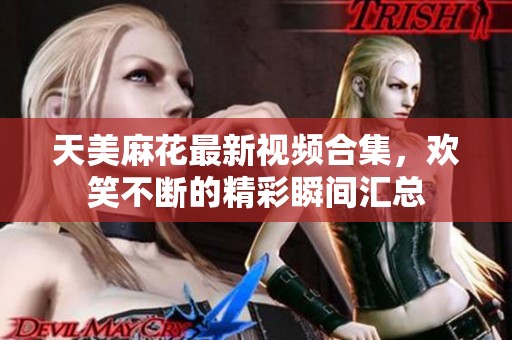 天美麻花最新视频合集，欢笑不断的精彩瞬间汇总