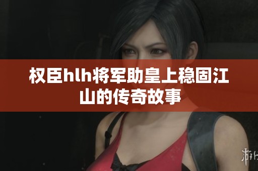权臣hlh将军助皇上稳固江山的传奇故事