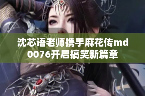 沈芯语老师携手麻花传md0076开启搞笑新篇章