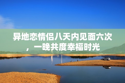 异地恋情侣八天内见面六次，一晚共度幸福时光