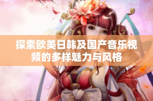 探索欧美日韩及国产音乐视频的多样魅力与风格