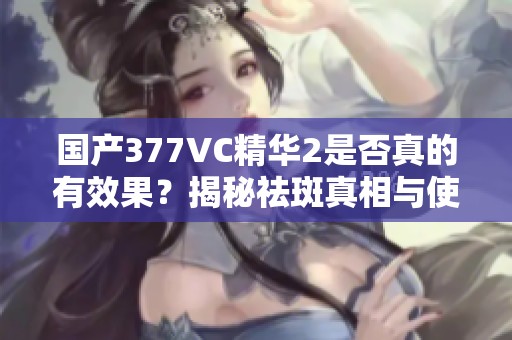 国产377VC精华2是否真的有效果？揭秘祛斑真相与使用心得
