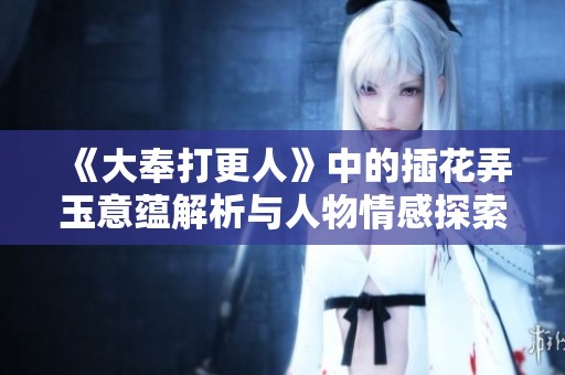 《大奉打更人》中的插花弄玉意蕴解析与人物情感探索