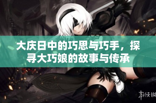 大庆日中的巧思与巧手，探寻大巧娘的故事与传承