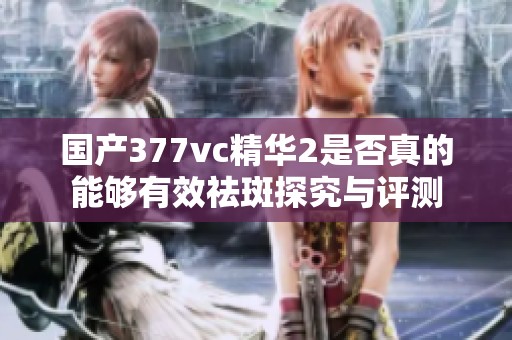 国产377vc精华2是否真的能够有效祛斑探究与评测