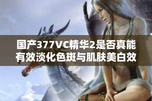 国产377VC精华2是否真能有效淡化色斑与肌肤美白效果分析