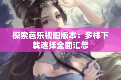 探索芭乐视旧版本：多样下载选择全面汇总