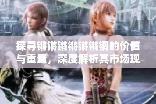 探寻锵锵锵锵锵锵铜的价值与重量，深度解析其市场现状
