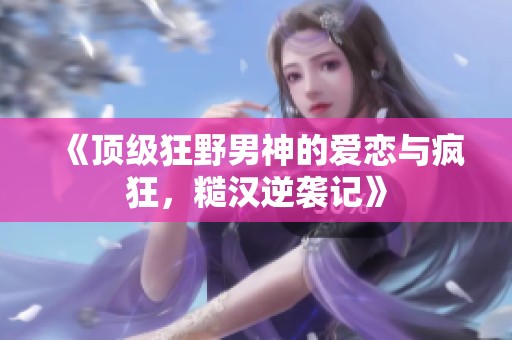 《顶级狂野男神的爱恋与疯狂，糙汉逆袭记》