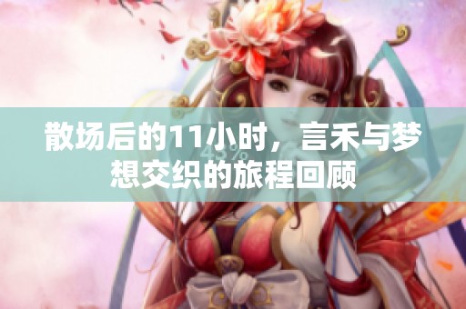 散场后的11小时，言禾与梦想交织的旅程回顾