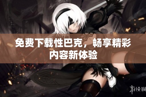 免费下载性巴克，畅享精彩内容新体验