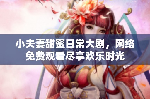小夫妻甜蜜日常大剧，网络免费观看尽享欢乐时光