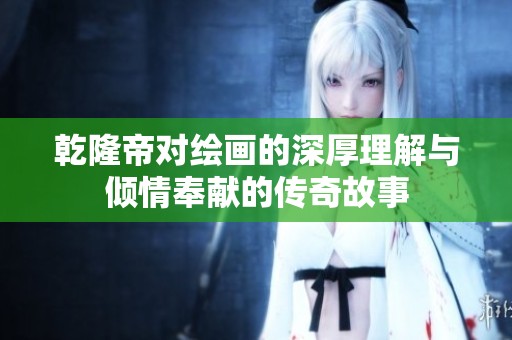 乾隆帝对绘画的深厚理解与倾情奉献的传奇故事