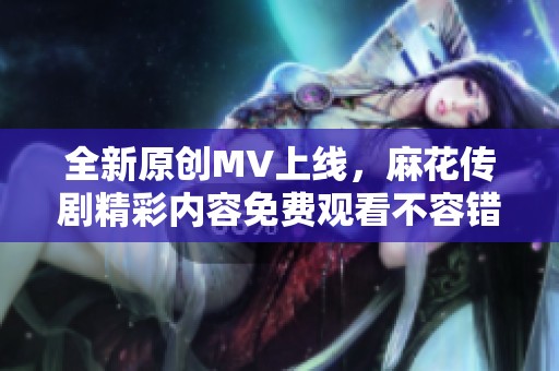 全新原创MV上线，麻花传剧精彩内容免费观看不容错过！