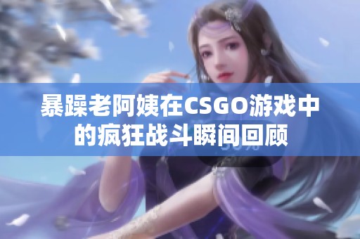 暴躁老阿姨在CSGO游戏中的疯狂战斗瞬间回顾