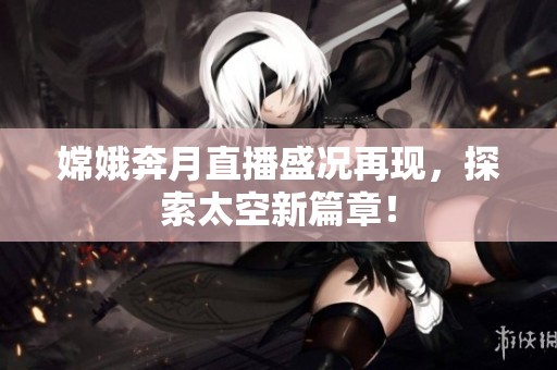 嫦娥奔月直播盛况再现，探索太空新篇章！