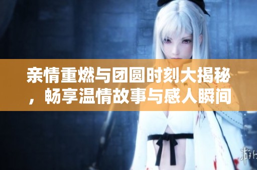 亲情重燃与团圆时刻大揭秘,畅享温情故事与感人瞬间 亲情重燃与团圆时刻大揭秘,畅享温情故事与感人瞬间