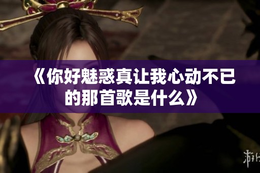 《你好魅惑真让我心动不已的那首歌是什么》