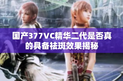 国产377VC精华二代是否真的具备祛斑效果揭秘
