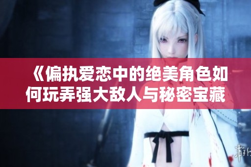 《偏执爱恋中的绝美角色如何玩弄强大敌人与秘密宝藏》