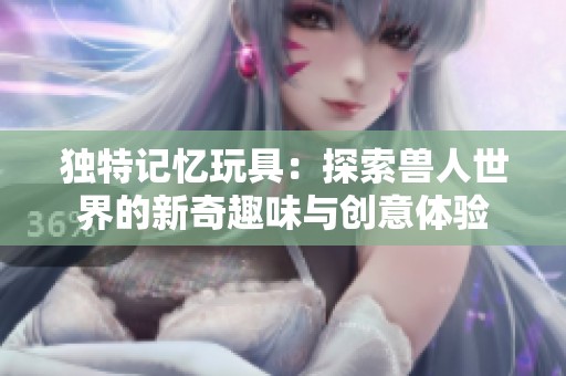 独特记忆玩具：探索兽人世界的新奇趣味与创意体验