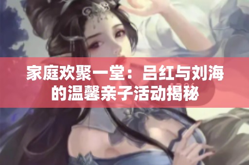 家庭欢聚一堂：吕红与刘海的温馨亲子活动揭秘