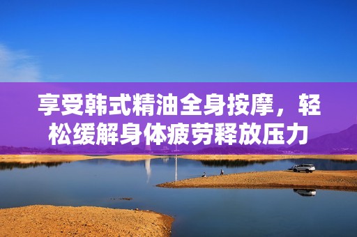 享受韩式精油全身按摩，轻松缓解身体疲劳释放压力