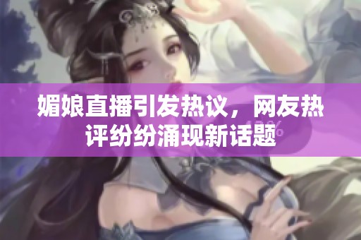 媚娘直播引发热议，网友热评纷纷涌现新话题
