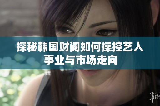 探秘韩国财阀如何操控艺人事业与市场走向